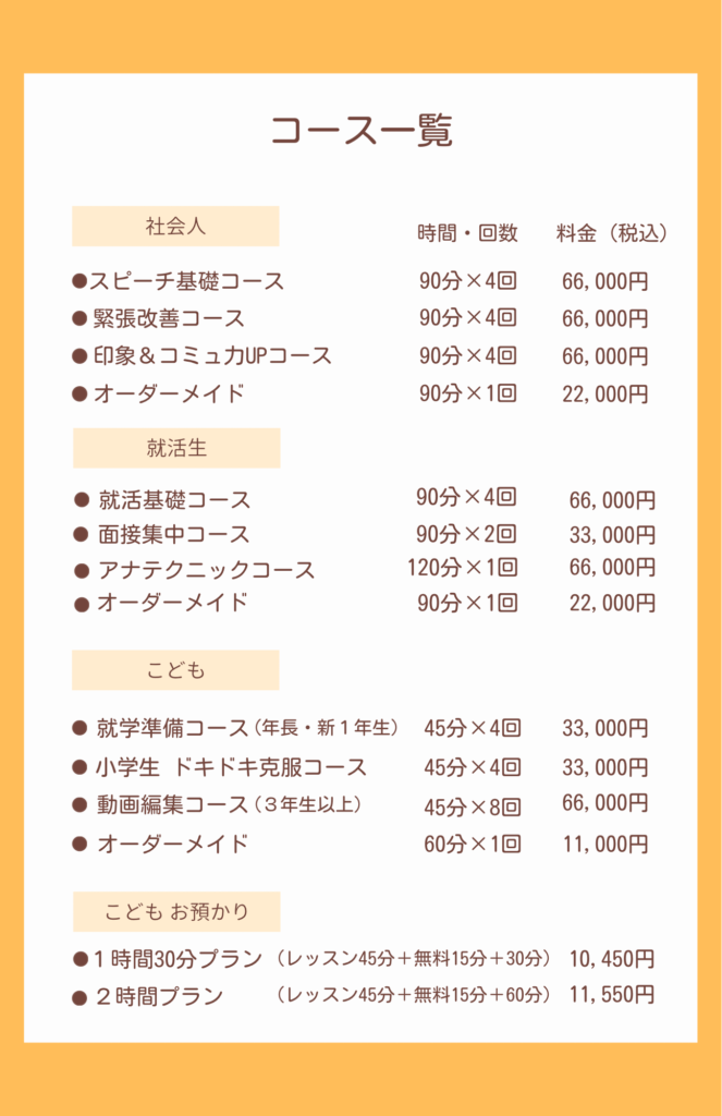 コース一覧
社会人のレッスン
*  スピーチ基礎コース
*  緊張改善コース
*  印象＆コミュカUPコース
いずれも90分X4回　料金は66,000円
オーダーメイドは90分22,000円

就活生のレッスン
*  就活基礎コース　90分×4回　66,000円
*   面接集中コース　90分×2回　33,000円
*  アナテクニックコース　120分×1回16,500円
*  オーダーメイド　90分22,000円

こどもレッスン
*   就学準備コース（年長・新1年生）45分X4回　33,000円
*   小学生 ドキドキ克服コース
45分X4回　33,000円
● 動画編集コース（3年生以上）
45分×8回　66,000円
● オーダーメイド　60分11,000円

こども お預かり
*  1時間30分プラン（レッスン45分＋無料15分＋30分）10,450円
*  2時間プラン
（レッスン45分＋無料15分＋60分）11,550円